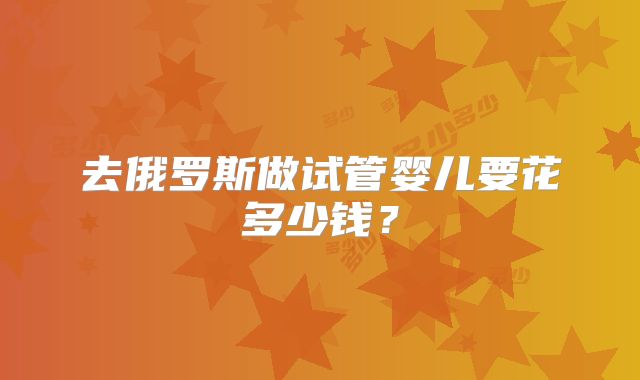 去俄罗斯做试管婴儿要花多少钱?