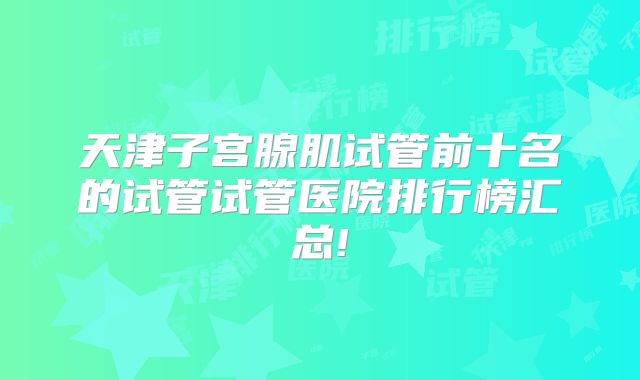 天津子宫腺肌试管前十名的试管试管医院排行榜汇总!