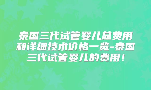 泰国三代试管婴儿总费用和详细技术价格一览-泰国三代试管婴儿的费用！