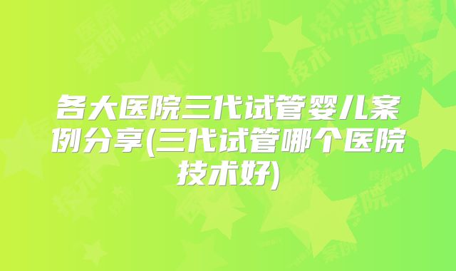 各大医院三代试管婴儿案例分享(三代试管哪个医院技术好)