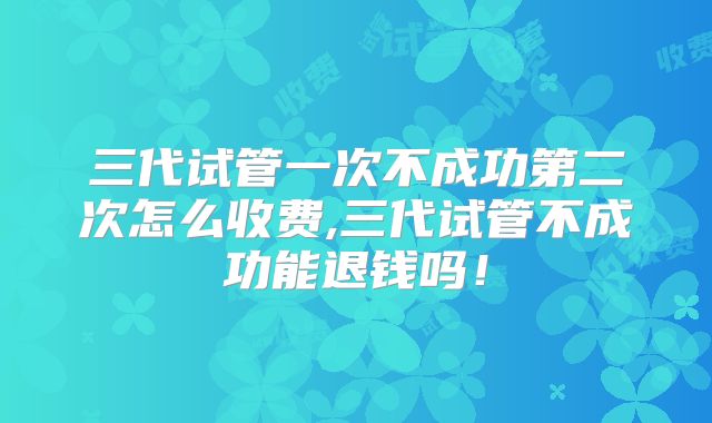 三代试管一次不成功第二次怎么收费,三代试管不成功能退钱吗!
