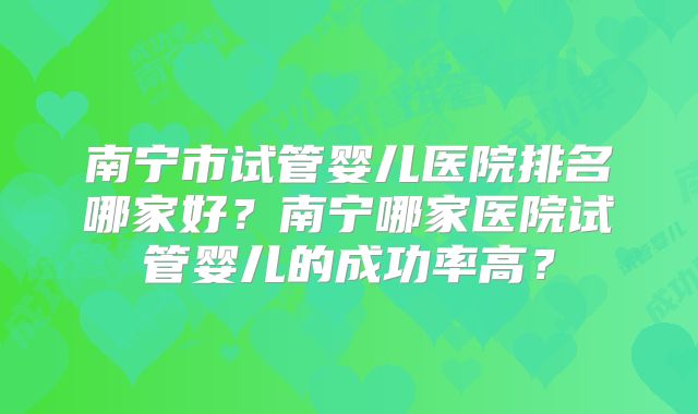 南宁市试管婴儿医院排名哪家好?南宁哪家医院试管婴儿的成功率高?