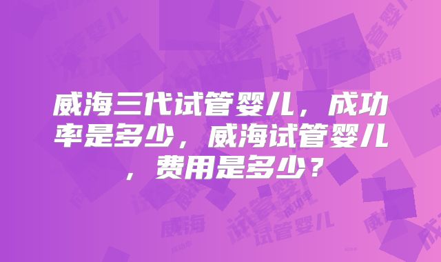 威海三代试管婴儿,成功率是多少,威海试管婴儿,费用是多少?