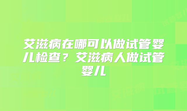 艾滋病在哪可以做试管婴儿检查?艾滋病人做试管婴儿