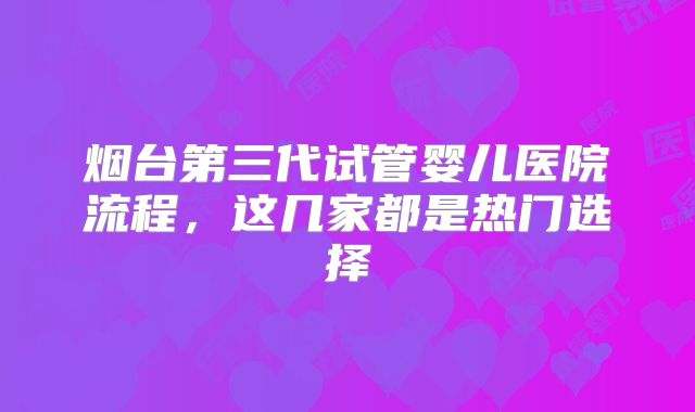 烟台第三代试管婴儿医院流程,这几家都是热门选择