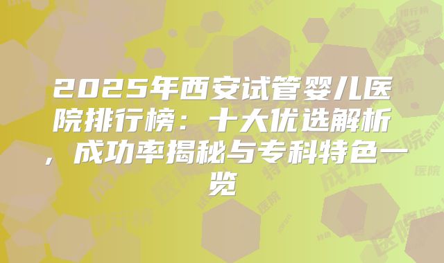 2025年西安试管婴儿医院排行榜:十大优选解析,成功率揭秘与专科特色一览