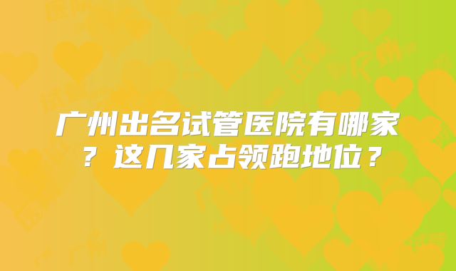 广州出名试管医院有哪家?这几家占领跑地位?
