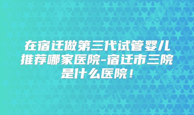 在宿迁做第三代试管婴儿推荐哪家医院-宿迁市三院是什么医院！