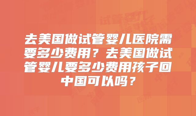 去美国做试管婴儿医院需要多少费用？去美国做试管婴儿要多少费用孩子回中国可以吗？