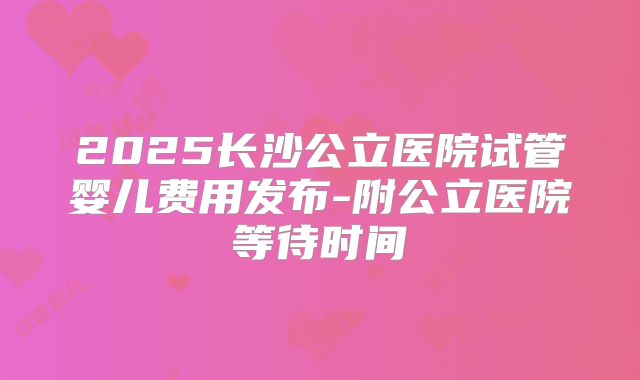 2025长沙公立医院试管婴儿费用发布-附公立医院等待时间