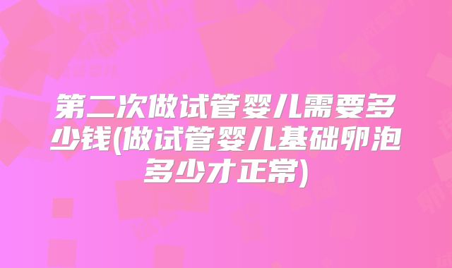 第二次做试管婴儿需要多少钱(做试管婴儿基础卵泡多少才正常)