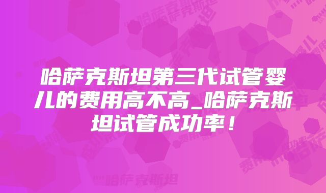 哈萨克斯坦第三代试管婴儿的费用高不高_哈萨克斯坦试管成功率!