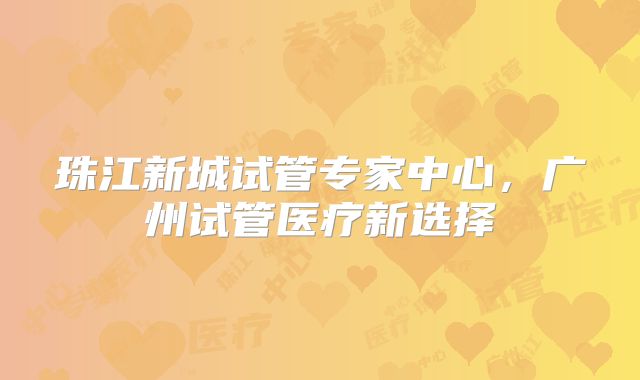 珠江新城试管专家中心,广州试管医疗新选择