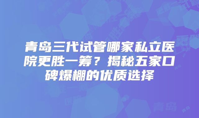 青岛三代试管哪家私立医院更胜一筹?揭秘五家口碑爆棚的优质选择