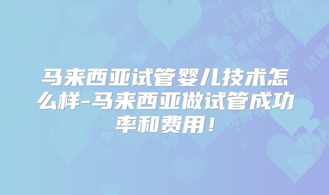 马来西亚试管婴儿技术怎么样-马来西亚做试管成功率和费用!
