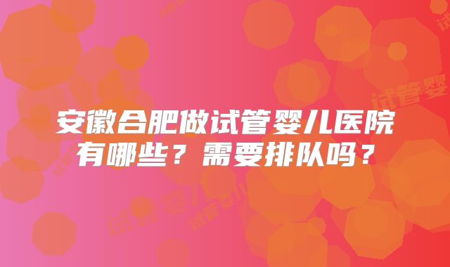 安徽合肥做试管婴儿医院有哪些?需要排队吗?
