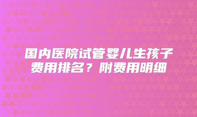 国内医院试管婴儿生孩子费用排名？附费用明细