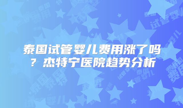 泰国试管婴儿费用涨了吗?杰特宁医院趋势分析