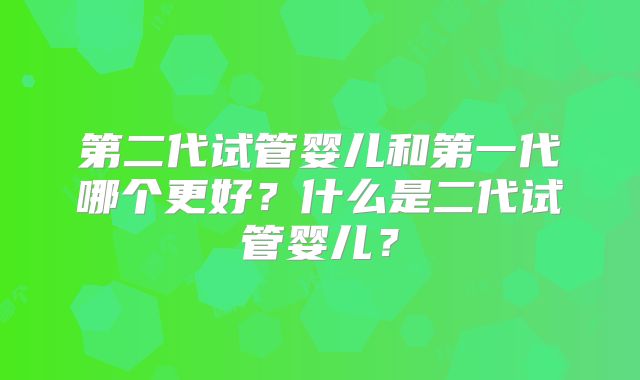 第二代试管婴儿和第一代哪个更好?什么是二代试管婴儿?