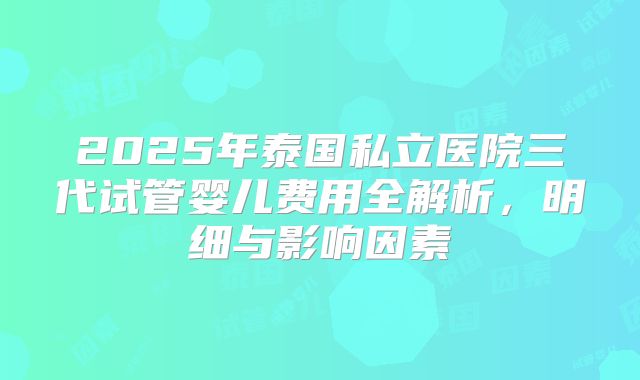 2025年泰国私立医院三代试管婴儿费用全解析,明细与影响因素