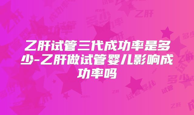 乙肝试管三代成功率是多少-乙肝做试管婴儿影响成功率吗