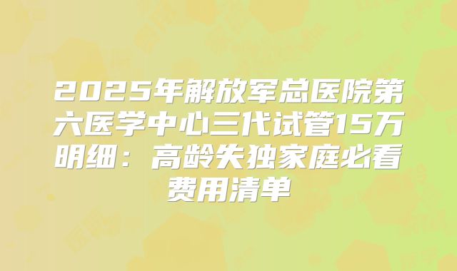 2025年解放军总医院第六医学中心三代试管15万明细：高龄失独家庭必看费用清单