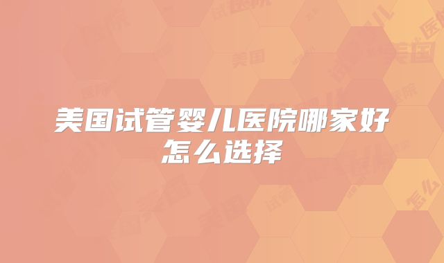美国试管婴儿医院哪家好怎么选择