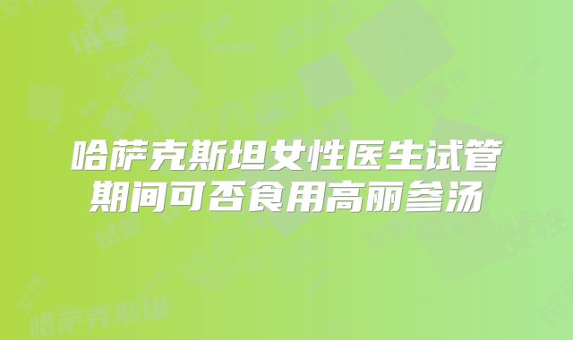 哈萨克斯坦女性医生试管期间可否食用高丽参汤
