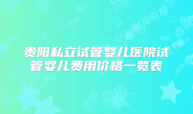 贵阳私立试管婴儿医院试管婴儿费用价格一览表