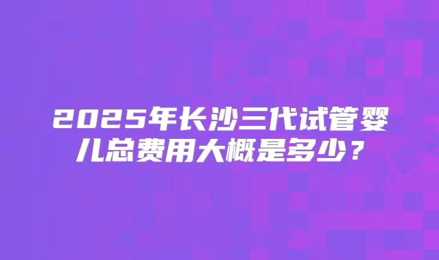 2025年长沙三代试管婴儿总费用大概是多少?