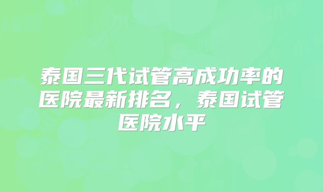 泰国三代试管高成功率的医院最新排名，泰国试管医院水平
