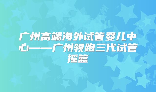 广州高端海外试管婴儿中心——广州领跑三代试管摇篮