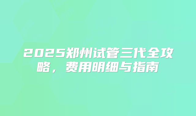 2025郑州试管三代全攻略，费用明细与指南