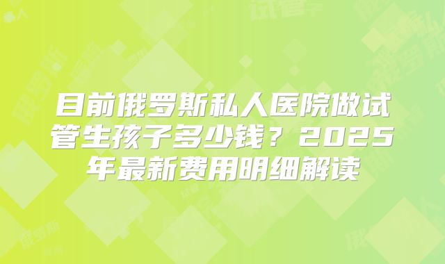 目前俄罗斯私人医院做试管生孩子多少钱?2025年最新费用明细解读