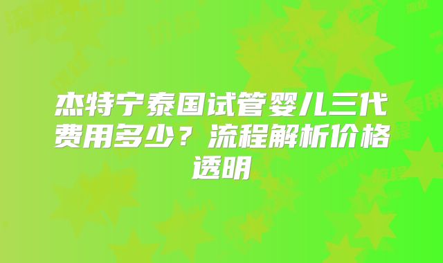 杰特宁泰国试管婴儿三代费用多少？流程解析价格透明