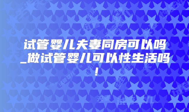 试管婴儿夫妻同房可以吗_做试管婴儿可以性生活吗!