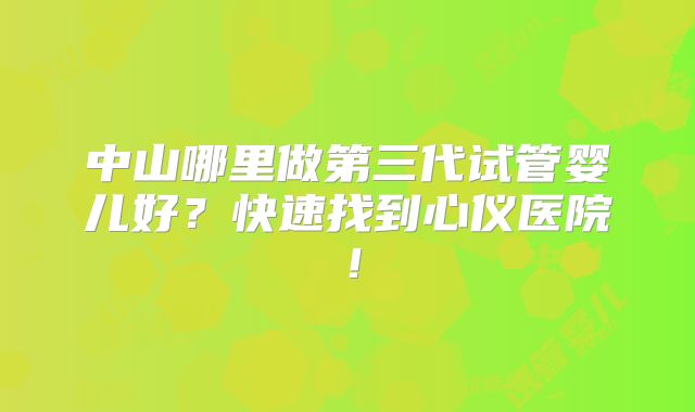 中山哪里做第三代试管婴儿好？快速找到心仪医院！