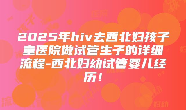 2025年hiv去西北妇孩子童医院做试管生子的详细流程-西北妇幼试管婴儿经历!