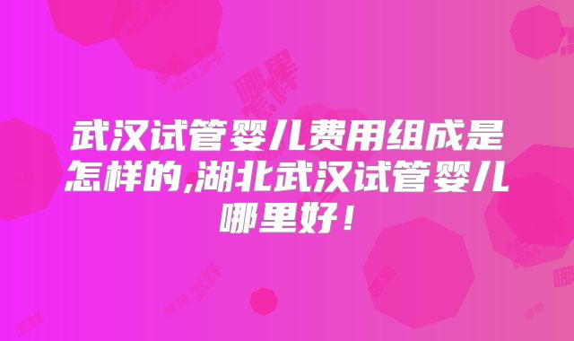 武汉试管婴儿费用组成是怎样的,湖北武汉试管婴儿哪里好!