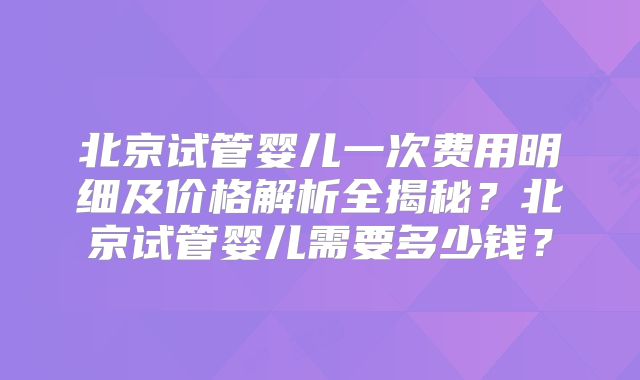 北京试管婴儿一次费用明细及价格解析全揭秘?北京试管婴儿需要多少钱?