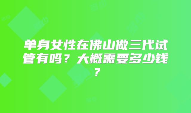单身女性在佛山做三代试管有吗?大概需要多少钱?