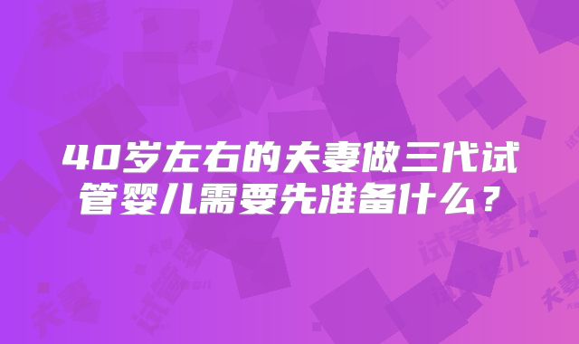 40岁左右的夫妻做三代试管婴儿需要先准备什么？