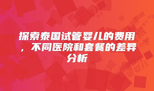 探索泰国试管婴儿的费用,不同医院和套餐的差异分析