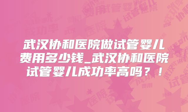 武汉协和医院做试管婴儿费用多少钱_武汉协和医院试管婴儿成功率高吗？！