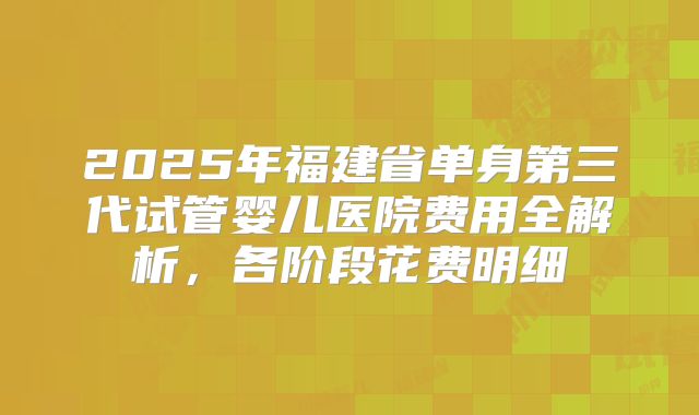 2025年福建省单身第三代试管婴儿医院费用全解析,各阶段花费明细