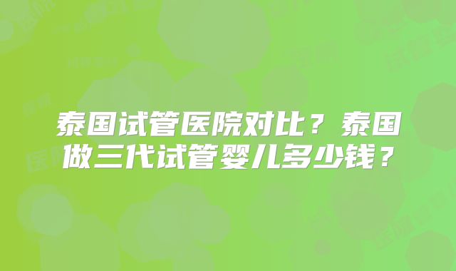 泰国试管医院对比?泰国做三代试管婴儿多少钱?