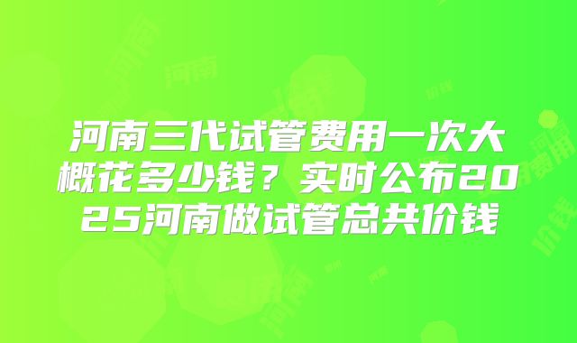 河南三代试管费用一次大概花多少钱?实时公布2025河南做试管总共价钱