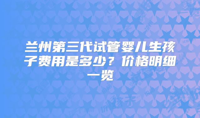 兰州第三代试管婴儿生孩子费用是多少？价格明细一览