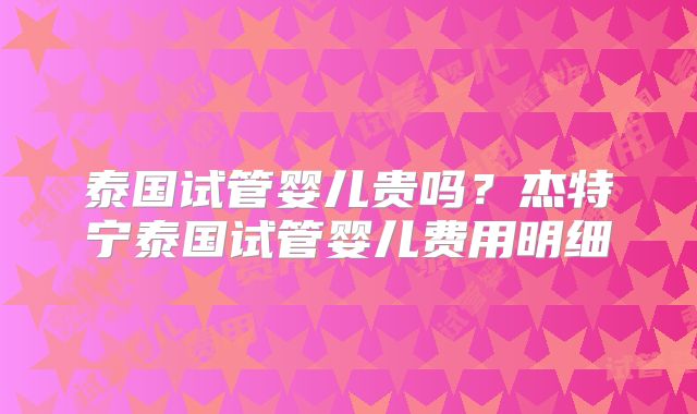 泰国试管婴儿贵吗?杰特宁泰国试管婴儿费用明细