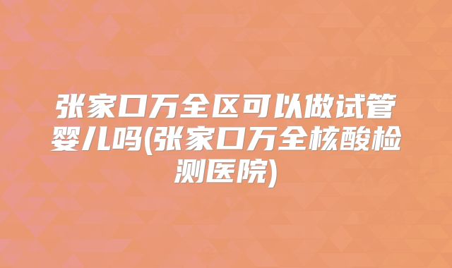 张家口万全区可以做试管婴儿吗(张家口万全核酸检测医院)